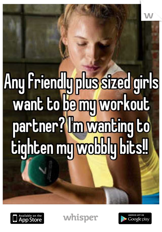 Any friendly plus sized girls want to be my workout partner? I'm wanting to tighten my wobbly bits!! 