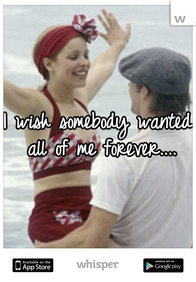 I wish somebody wanted all of me forever....