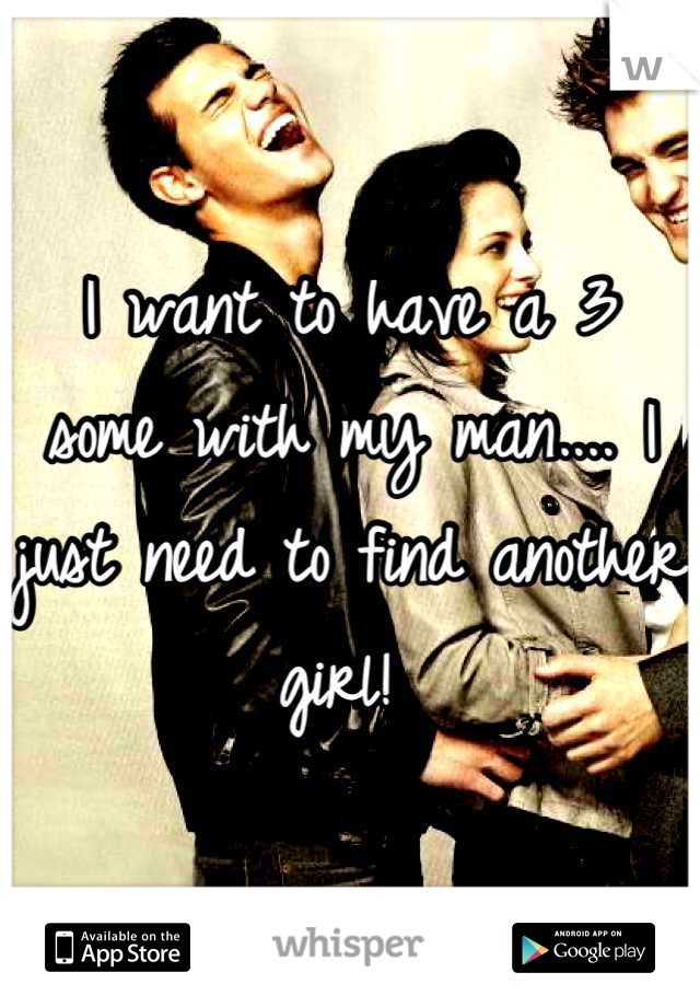 I want to have a 3 some with my man.... I just need to find another girl! 