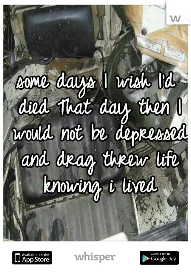 some days I wish I'd died That day then I would not be depressed and drag threw life knowing i lived