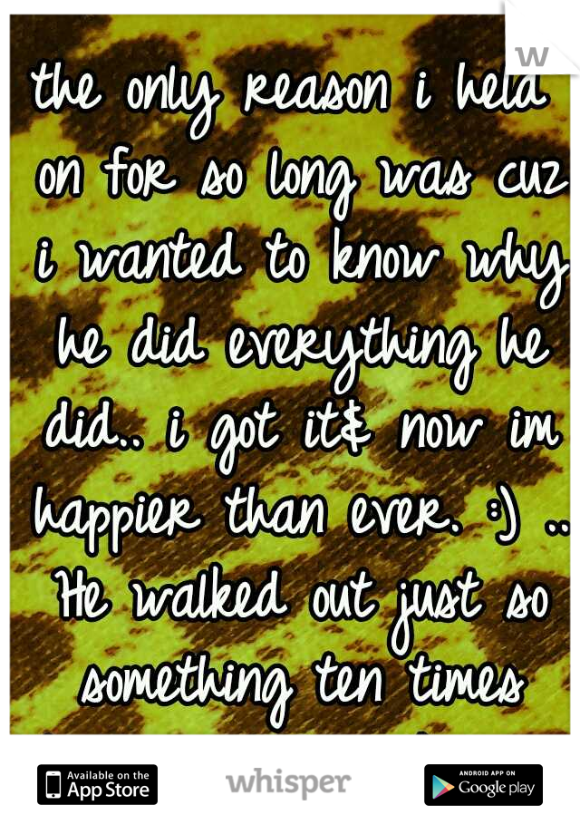 the only reason i held on for so long was cuz i wanted to know why he did everything he did.. i got it& now im happier than ever. :) .. He walked out just so something ten times better could walk in.*