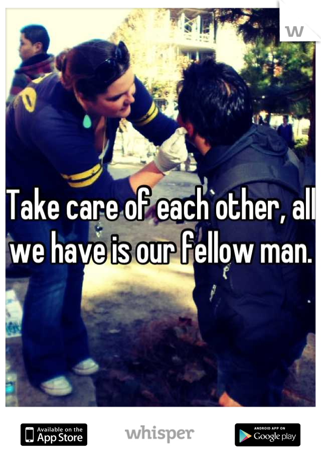 Take care of each other, all we have is our fellow man.