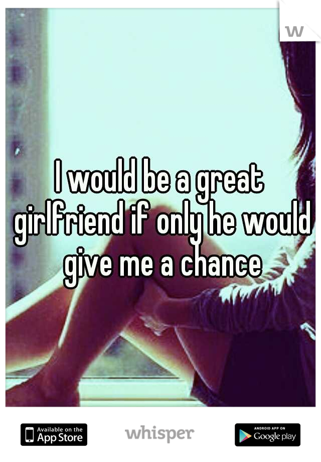 I would be a great girlfriend if only he would give me a chance