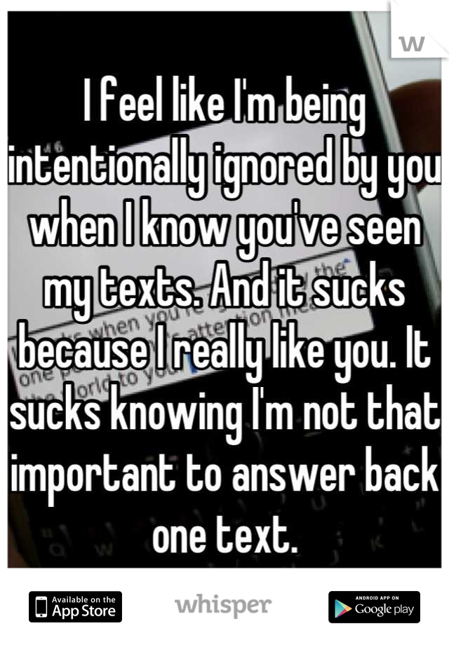 I feel like I'm being intentionally ignored by you when I know you've seen my texts. And it sucks because I really like you. It sucks knowing I'm not that important to answer back one text.