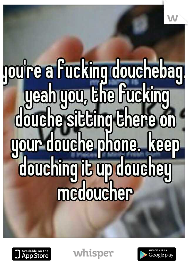 you're a fucking douchebag.  yeah you, the fucking douche sitting there on your douche phone.  keep douching it up douchey mcdoucher