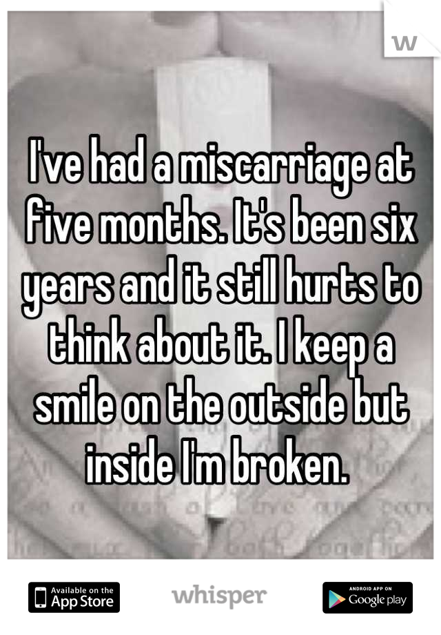 I've had a miscarriage at five months. It's been six years and it still hurts to think about it. I keep a smile on the outside but inside I'm broken. 