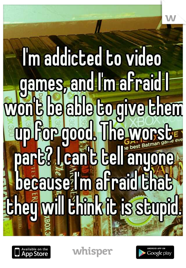 I'm addicted to video games, and I'm afraid I won't be able to give them up for good. The worst part? I can't tell anyone because I'm afraid that they will think it is stupid.