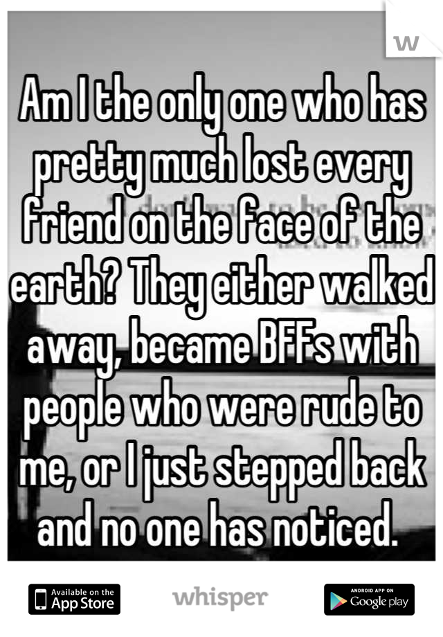 Am I the only one who has pretty much lost every friend on the face of the earth? They either walked away, became BFFs with people who were rude to me, or I just stepped back and no one has noticed. 