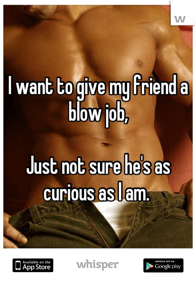 I want to give my friend a blow job, 

Just not sure he's as curious as I am. 