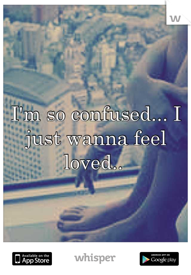 I'm so confused... I just wanna feel loved.. 