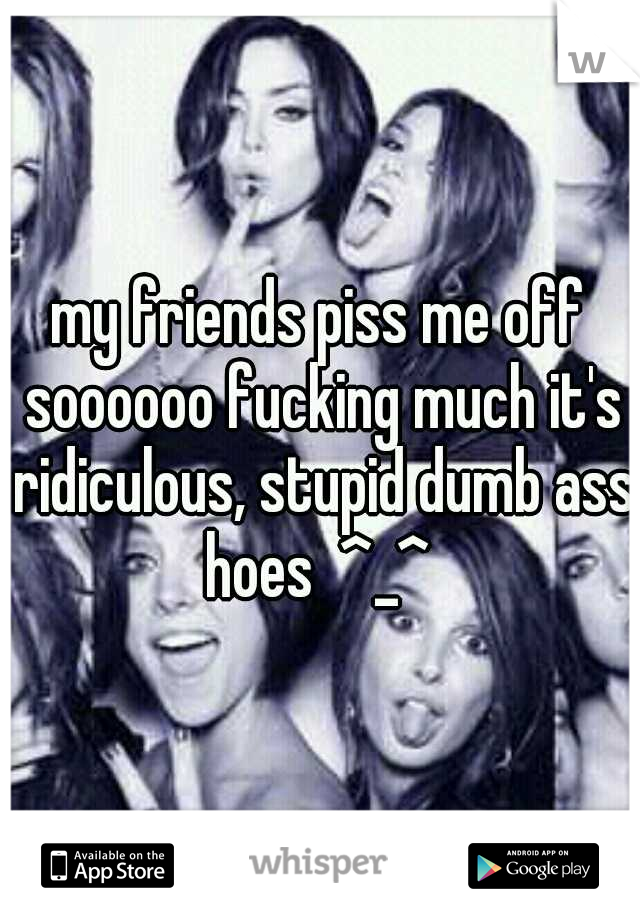 my friends piss me off soooooo fucking much it's ridiculous, stupid dumb ass hoes  ^_^ 