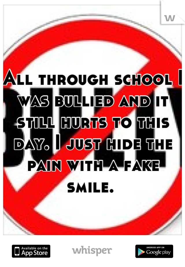 All through school I was bullied and it still hurts to this day. I just hide the pain with a fake smile. 