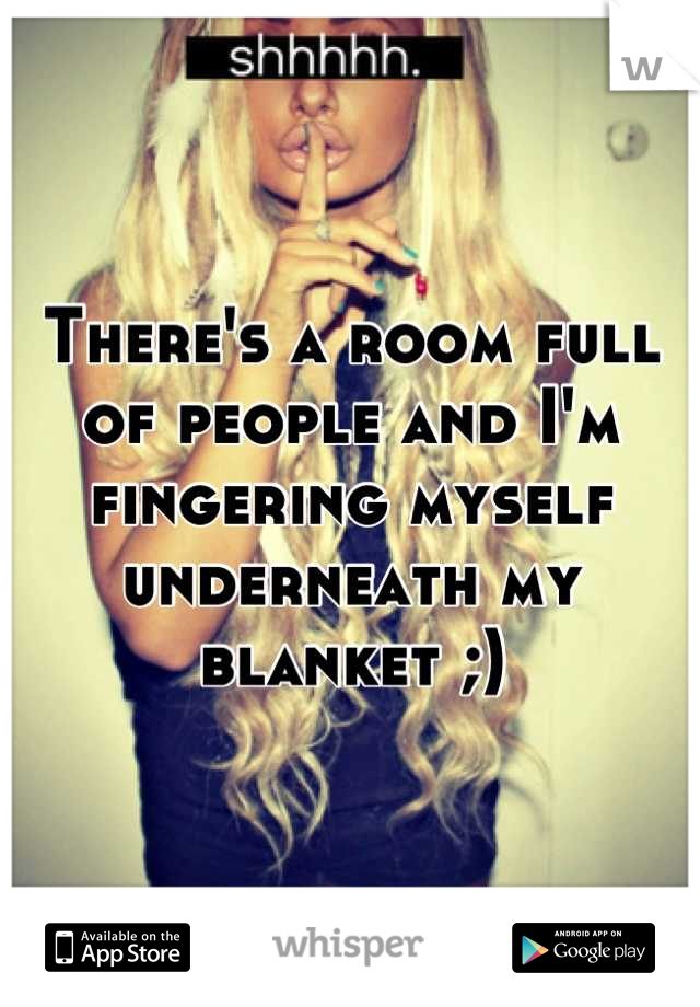 There's a room full of people and I'm fingering myself underneath my blanket ;)