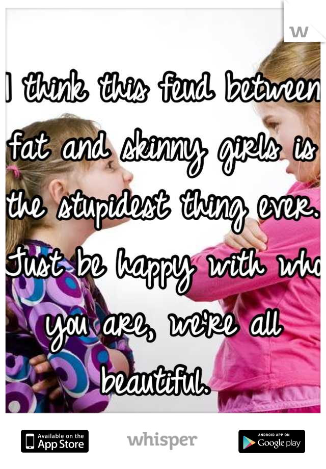 I think this feud between fat and skinny girls is the stupidest thing ever. Just be happy with who you are, we're all beautiful. 