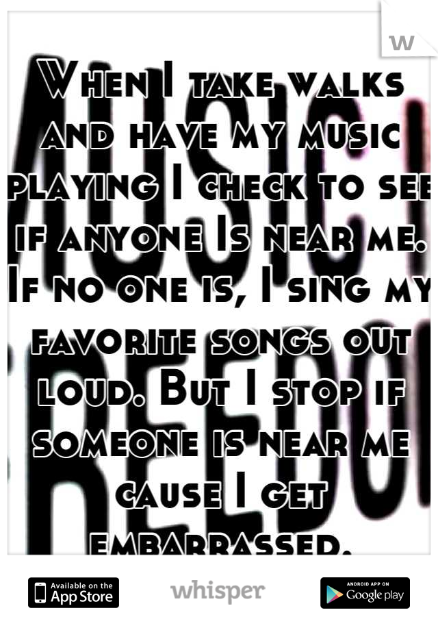 When I take walks and have my music playing I check to see if anyone Is near me. If no one is, I sing my favorite songs out loud. But I stop if someone is near me cause I get embarrassed.