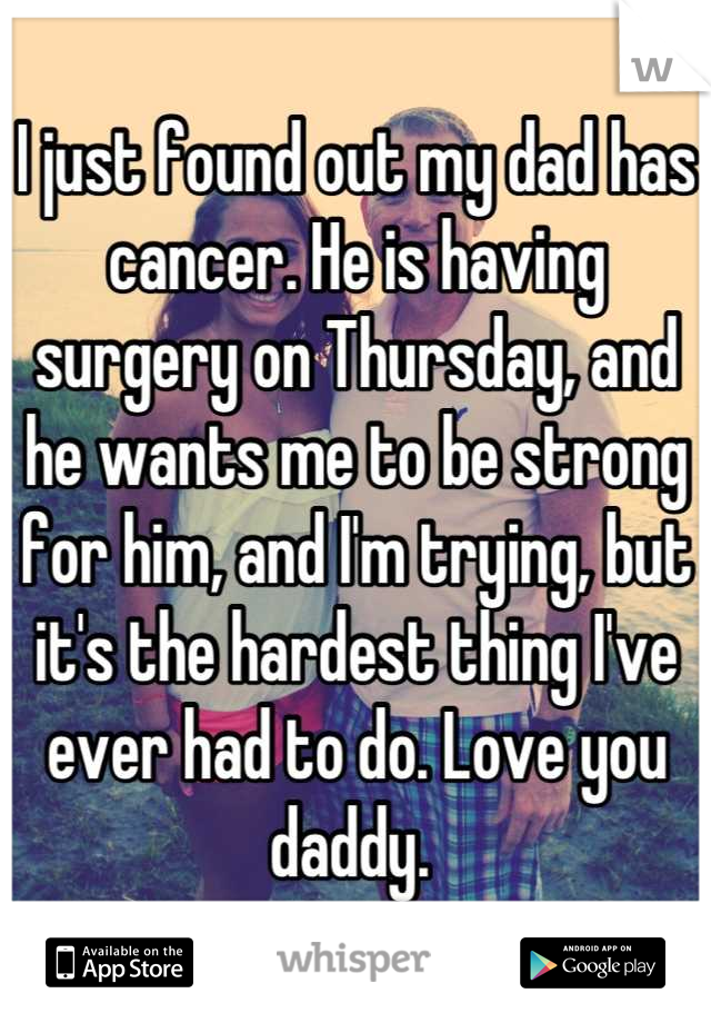 I just found out my dad has cancer. He is having surgery on Thursday, and he wants me to be strong for him, and I'm trying, but it's the hardest thing I've ever had to do. Love you daddy. 