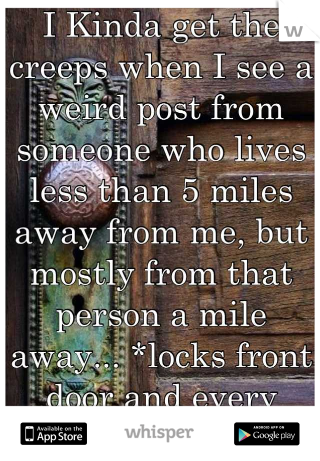 I Kinda get the creeps when I see a weird post from someone who lives less than 5 miles away from me, but mostly from that person a mile away... *locks front door and every window*