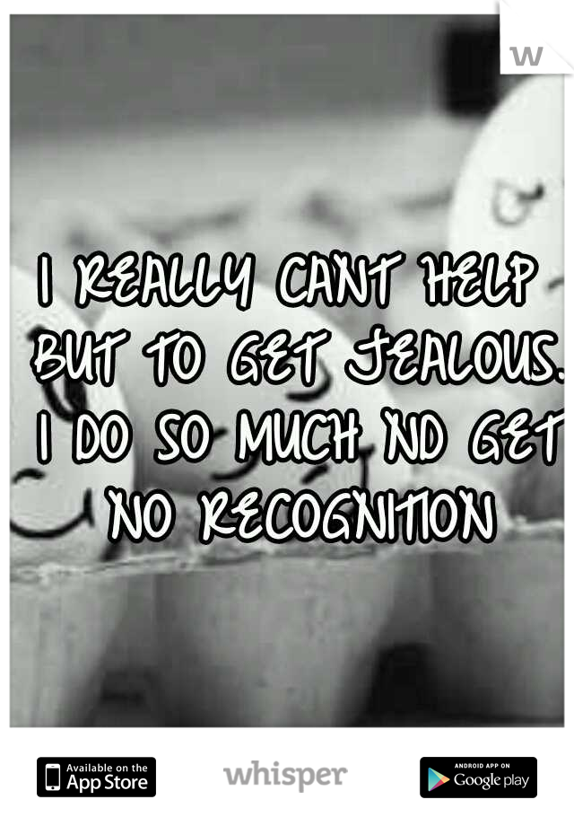 I REALLY CANT HELP BUT TO GET JEALOUS. I DO SO MUCH ND GET NO RECOGNITION