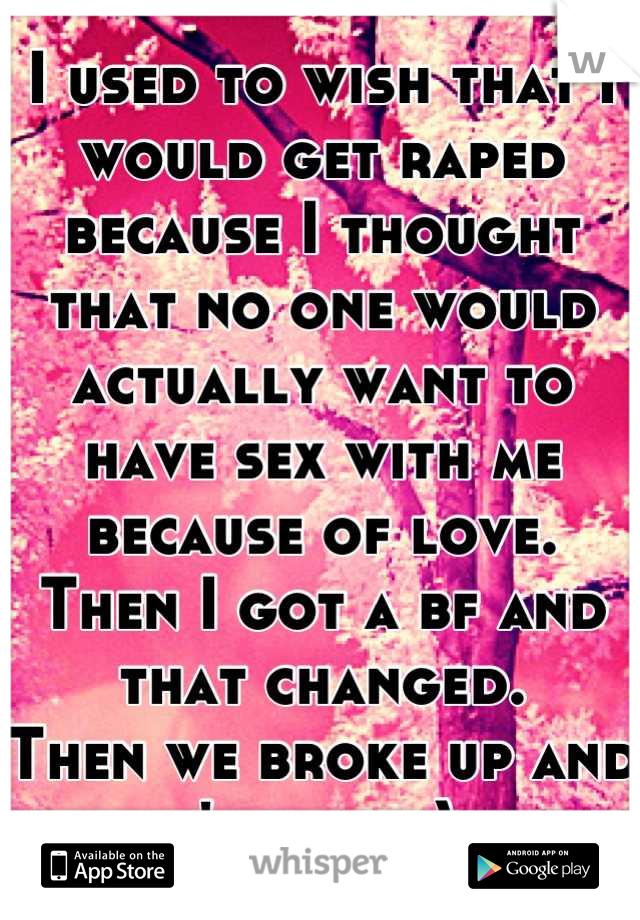 I used to wish that I would get raped because I thought that no one would actually want to have sex with me because of love. 
Then I got a bf and that changed.
Then we broke up and it's back. ): 