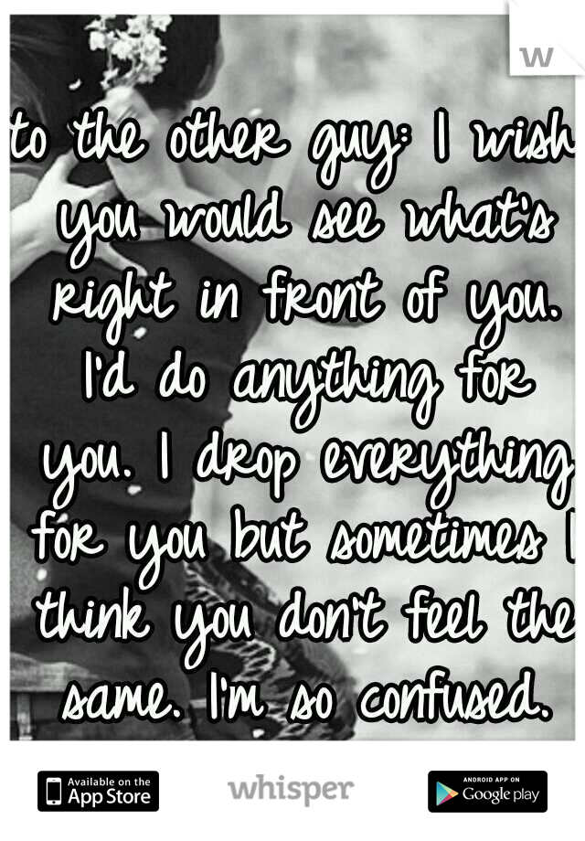 to the other guy: I wish you would see what's right in front of you. I'd do anything for you. I drop everything for you but sometimes I think you don't feel the same. I'm so confused.