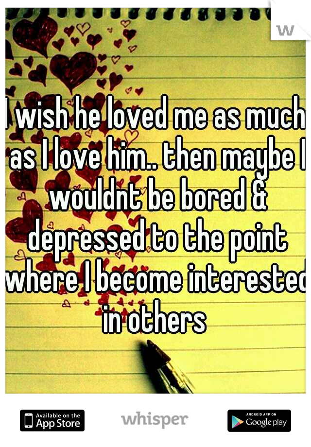 I wish he loved me as much as I love him.. then maybe I wouldnt be bored & depressed to the point where I become interested in others 