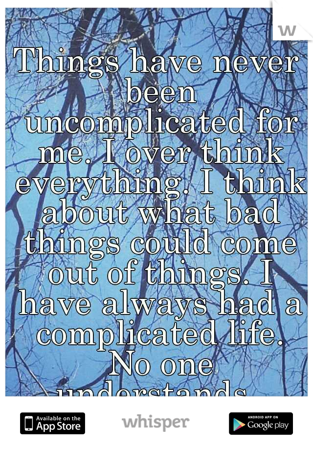 Things have never been uncomplicated for me. I over think everything. I think about what bad things could come out of things. I have always had a complicated life. No one understands. 