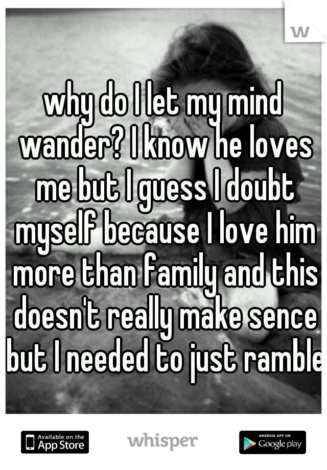 why do I let my mind wander? I know he loves me but I guess I doubt myself because I love him more than family and this doesn't really make sence but I needed to just ramble