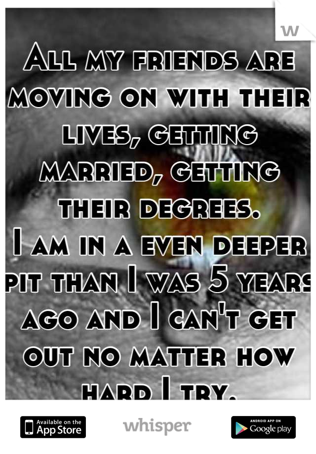 All my friends are moving on with their lives, getting married, getting their degrees.
I am in a even deeper pit than I was 5 years ago and I can't get out no matter how hard I try.