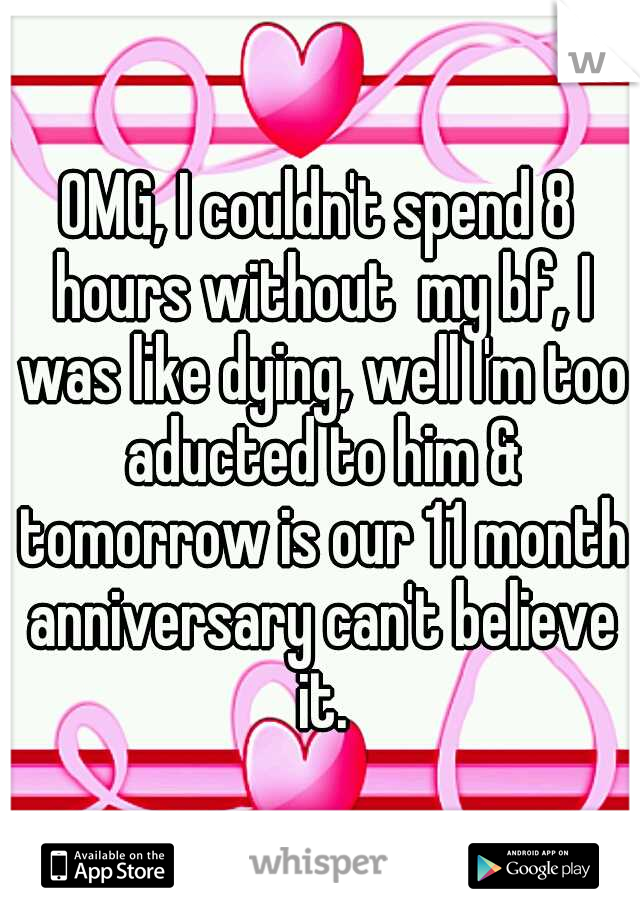 OMG, I couldn't spend 8 hours without  my bf, I was like dying, well I'm too aducted to him & tomorrow is our 11 month anniversary can't believe it.