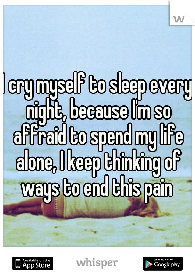 I cry myself to sleep every night, because I'm so affraid to spend my life alone, I keep thinking of ways to end this pain 