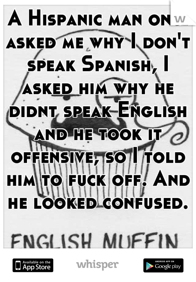 A Hispanic man once asked me why I don't speak Spanish, I asked him why he didnt speak English and he took it offensive, so I told him to fuck off. And he looked confused.