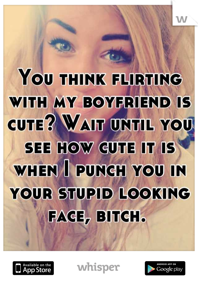 You think flirting with my boyfriend is cute? Wait until you see how cute it is when I punch you in your stupid looking face, bitch. 