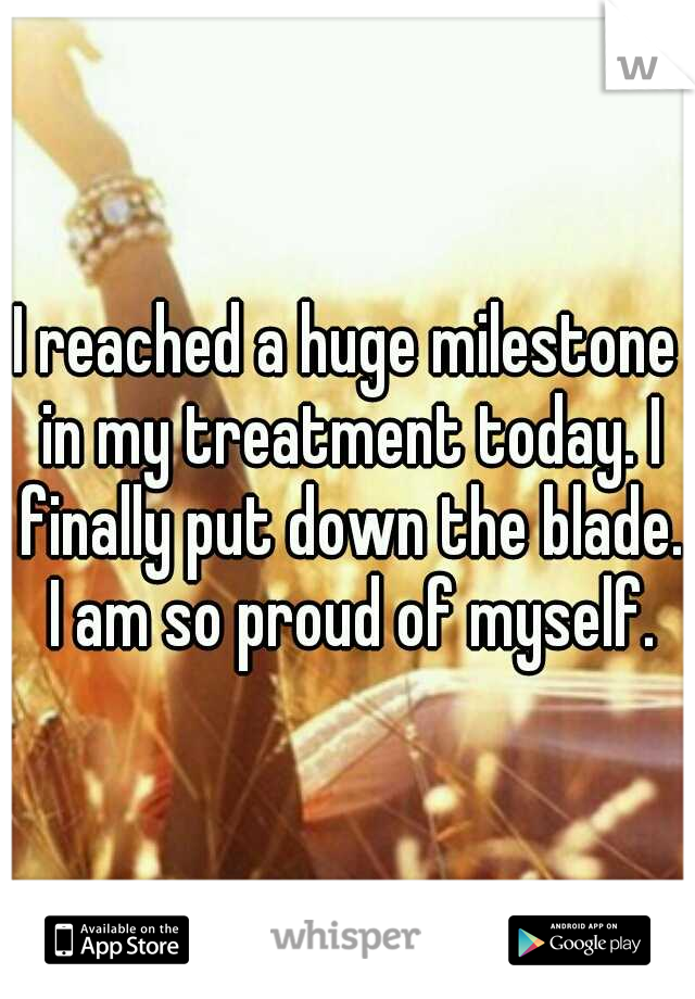 I reached a huge milestone in my treatment today. I finally put down the blade. I am so proud of myself.