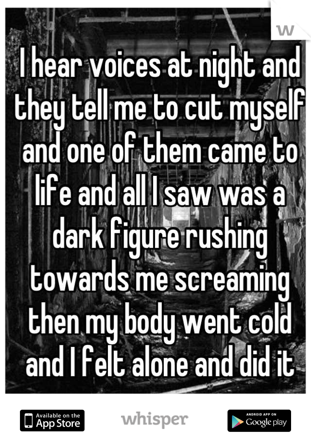 I hear voices at night and they tell me to cut myself and one of them came to life and all I saw was a dark figure rushing towards me screaming then my body went cold and I felt alone and did it