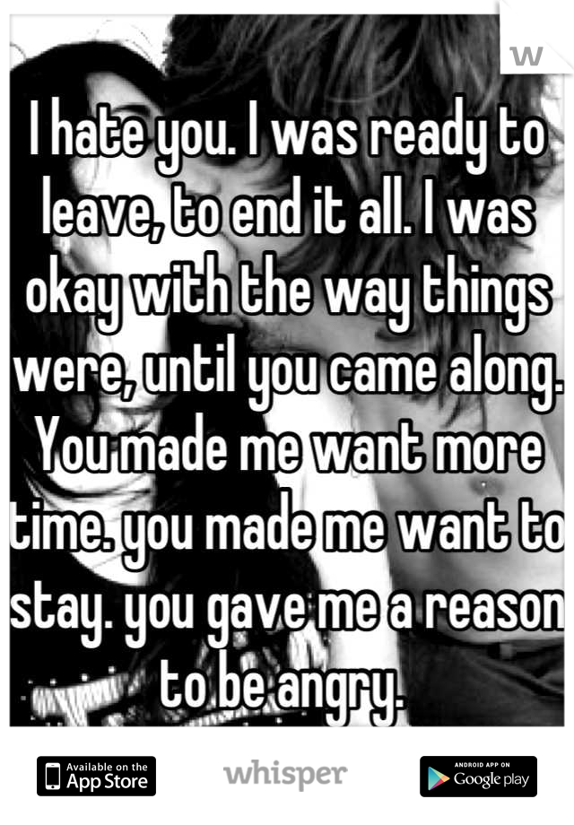 I hate you. I was ready to leave, to end it all. I was okay with the way things were, until you came along. You made me want more time. you made me want to stay. you gave me a reason to be angry. 