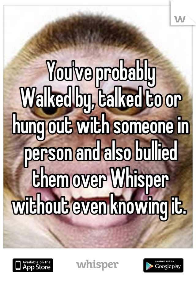 You've probably
Walked by, talked to or hung out with someone in person and also bullied them over Whisper without even knowing it. 