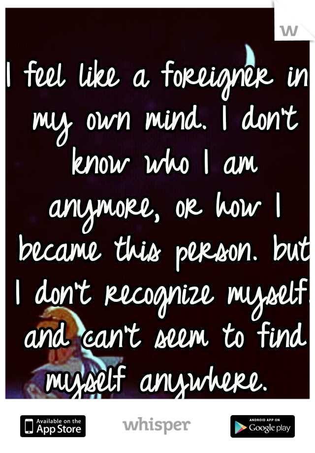 I feel like a foreigner in my own mind. I don't know who I am anymore, or how I became this person. but I don't recognize myself. and can't seem to find myself anywhere. 