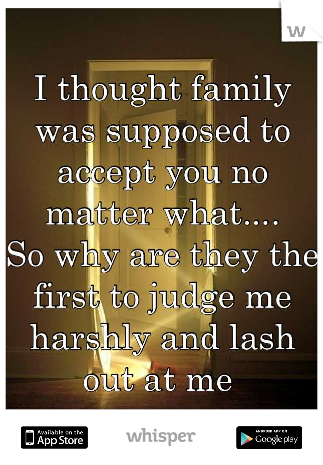 I thought family was supposed to accept you no matter what....
So why are they the first to judge me harshly and lash out at me 