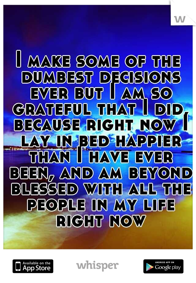 I make some of the dumbest decisions ever but I am so grateful that I did, because right now I lay in bed happier than I have ever been, and am beyond blessed with all the people in my life right now