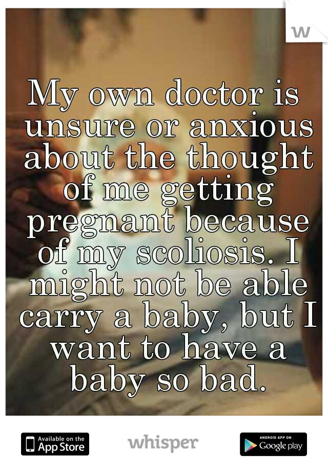 My own doctor is unsure or anxious about the thought of me getting pregnant because of my scoliosis. I might not be able carry a baby, but I want to have a baby so bad.