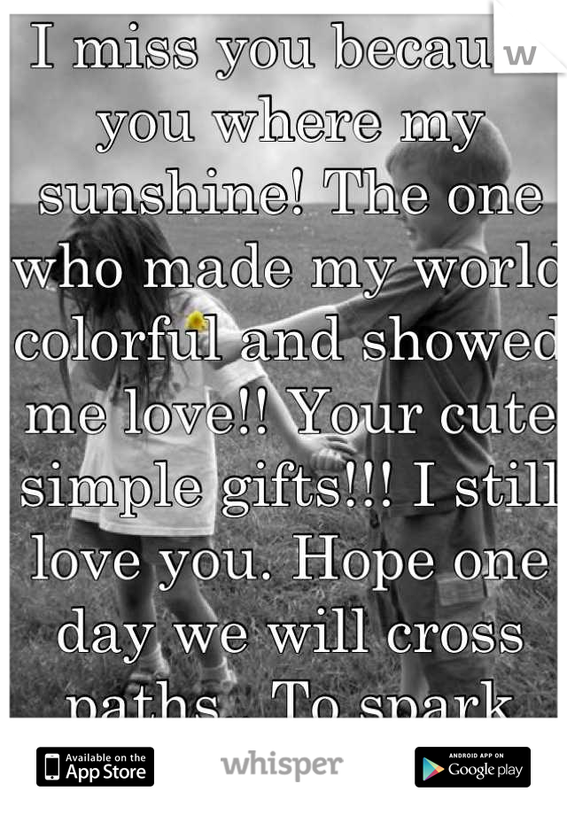 I miss you because you where my sunshine! The one who made my world colorful and showed me love!! Your cute simple gifts!!! I still love you. Hope one day we will cross paths.. To spark what we lived..