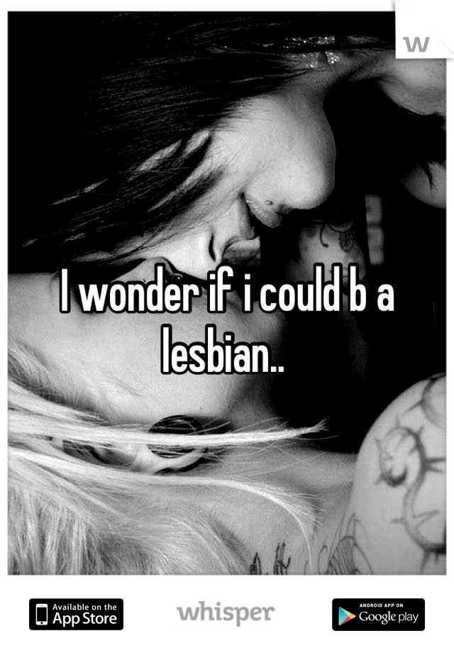 I wonder if i could b a lesbian.. 