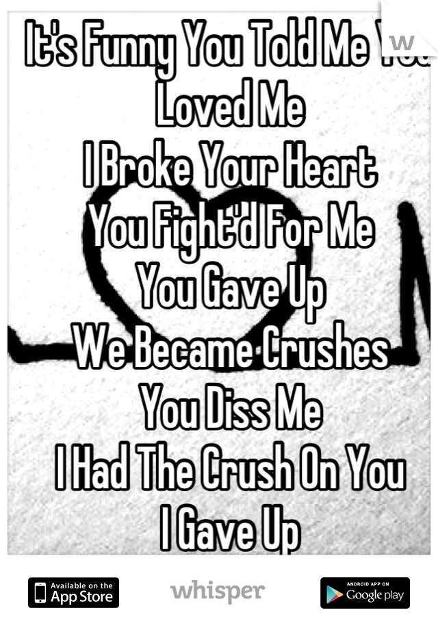 It's Funny You Told Me You Loved Me 
I Broke Your Heart
You Fight'd For Me 
You Gave Up 
We Became Crushes
You Diss Me
I Had The Crush On You 
I Gave Up 
Know Your In Class Regretting What You Did 
