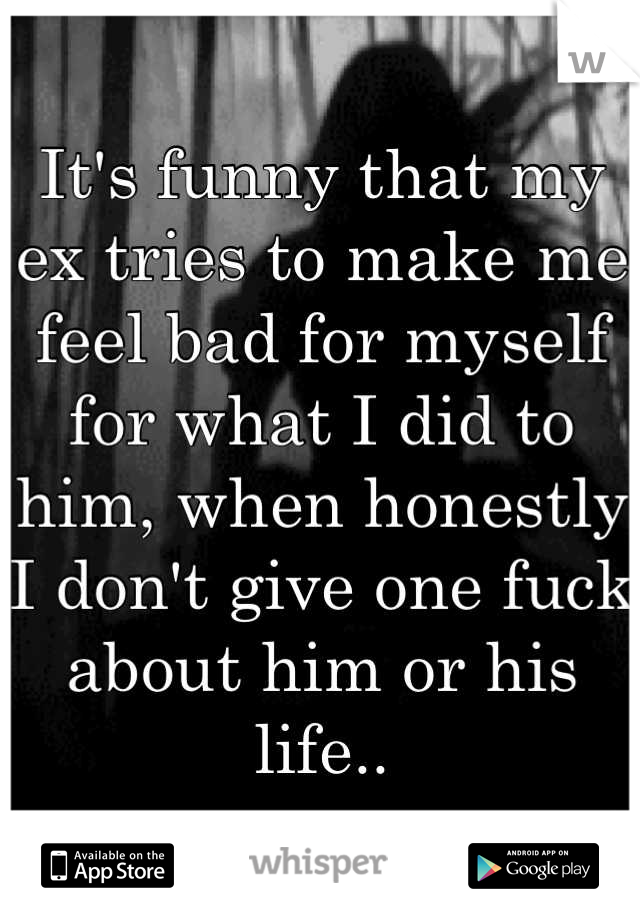 It's funny that my ex tries to make me feel bad for myself for what I did to him, when honestly I don't give one fuck about him or his life..