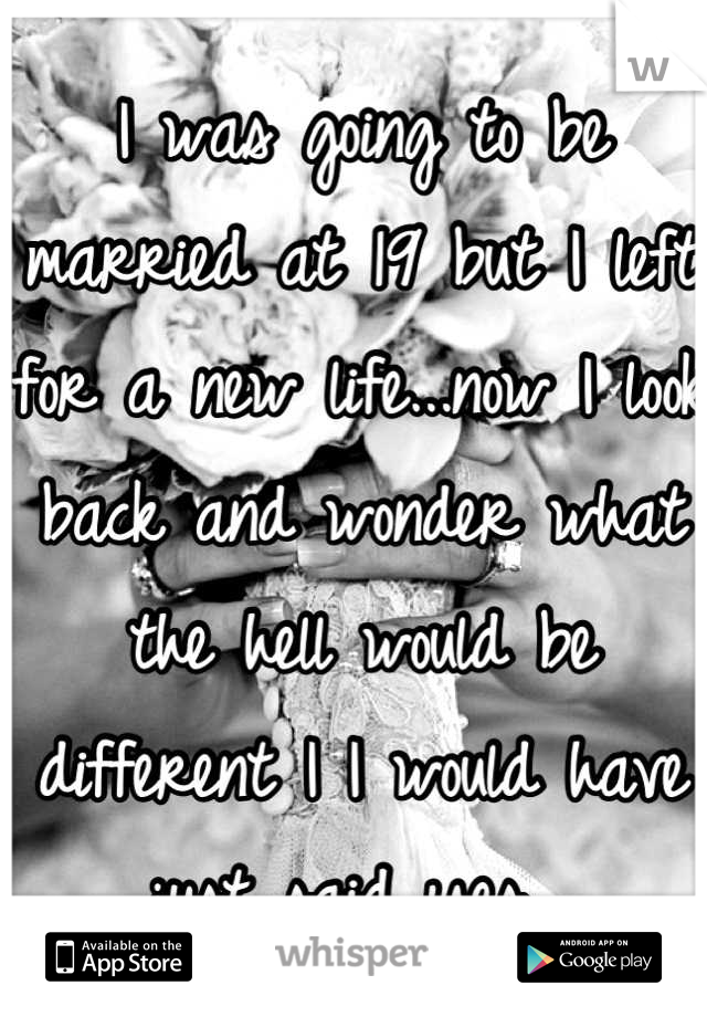 I was going to be married at 19 but I left for a new life...now I look back and wonder what the hell would be different I I would have just said yes. 