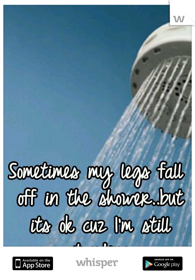 Sometimes my legs fall off in the shower..but its ok cuz I'm still standing.