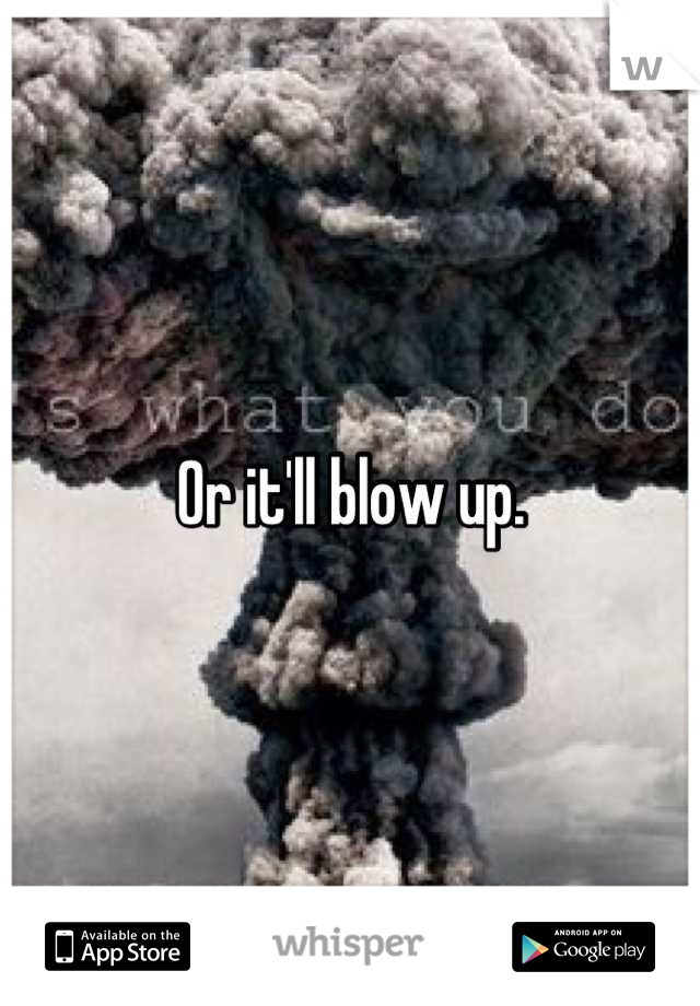 Or it'll blow up.