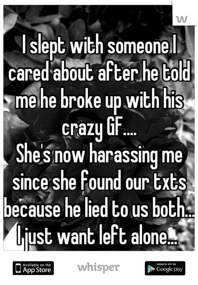 I slept with someone I cared about after he told me he broke up with his crazy GF.... 
She's now harassing me since she found our txts because he lied to us both... 
I just want left alone... 