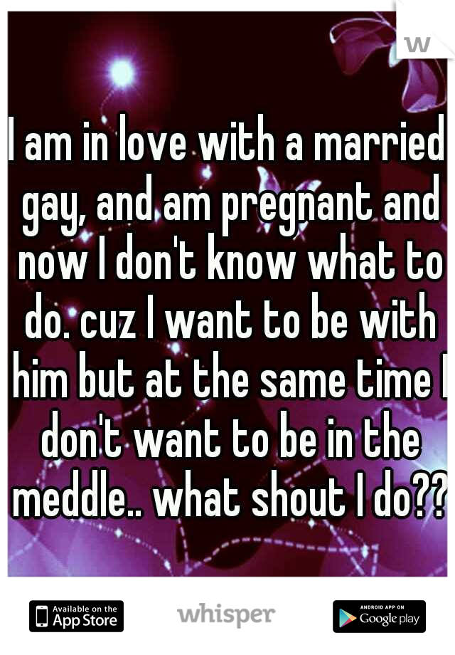 I am in love with a married gay, and am pregnant and now I don't know what to do. cuz I want to be with him but at the same time I don't want to be in the meddle.. what shout I do??