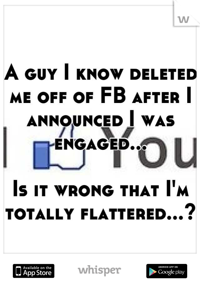 A guy I know deleted me off of FB after I announced I was engaged...

Is it wrong that I'm totally flattered...?